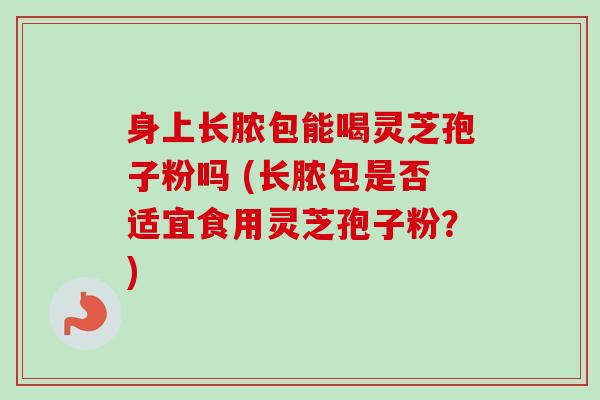 身上长脓包能喝灵芝孢子粉吗 (长脓包是否适宜食用灵芝孢子粉？)-第1张图片-卓越灵芝孢子粉