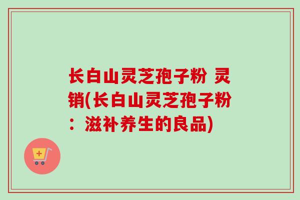 长白山灵芝孢子粉 灵销(长白山灵芝孢子粉:滋补养生的良品)-第1张图片-卓越灵芝孢子粉 长白山灵芝孢子粉 灵销(长白山灵芝孢子粉:滋补养生的良品)-第1张图片-卓越灵芝孢子粉