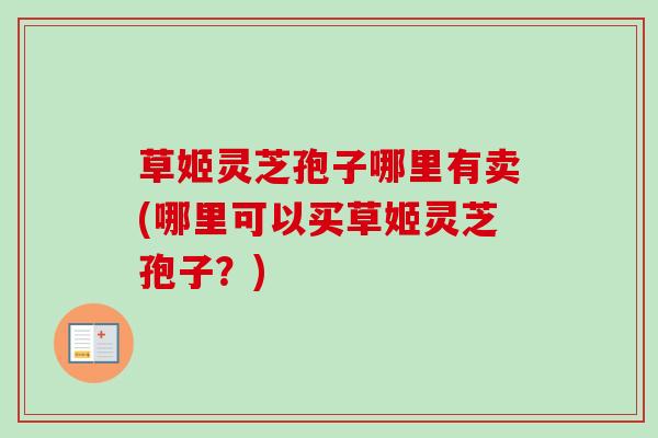 草姬灵芝孢子哪里有卖(哪里可以买草姬灵芝孢子？)-第1张图片-卓越灵芝孢子粉