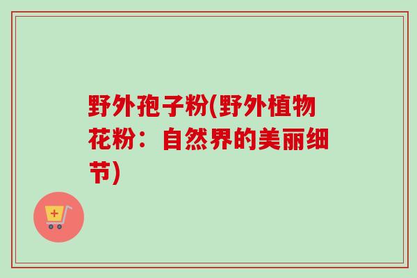 野外孢子粉(野外植物花粉:自然界的美丽细节)-第1张图片-卓越灵芝孢子粉 野外孢子粉(野外植物花粉:自然界的美丽细节)-第1张图片-卓越灵芝孢子粉