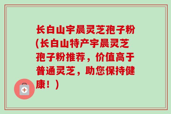 长白山宇晨灵芝孢子粉(长白山特产宇晨灵芝孢子粉推荐,价值高于普通灵芝,助您保持健康!)-第1张图片-卓越灵芝孢子粉 长白山宇晨灵芝孢子粉(长白山特产宇晨灵芝孢子粉推荐,价值高于普通灵芝,助您保持健康!)-第1张图片-卓越灵芝孢子粉