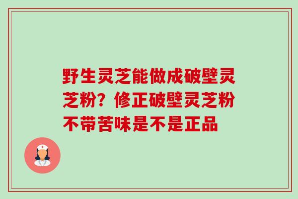 野生灵芝能做成破壁灵芝粉？修正破壁灵芝粉不带苦味是不是正品-第1张图片-卓越灵芝孢子粉