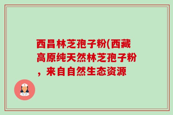 西昌林芝孢子粉(西藏高原纯天然林芝孢子粉,来自自然生态资源-第1张图片-卓越灵芝孢子粉 西昌林芝孢子粉(西藏高原纯天然林芝孢子粉,来自自然生态资源-第1张图片-卓越灵芝孢子粉
