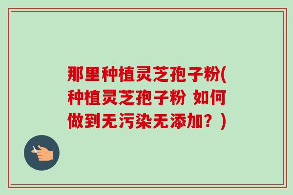 那里种植灵芝孢子粉(种植灵芝孢子粉 如何做到无污染无添加?)-第1张图片-卓越灵芝孢子粉 那里种植灵芝孢子粉(种植灵芝孢子粉 如何做到无污染无添加?)-第1张图片-卓越灵芝孢子粉
