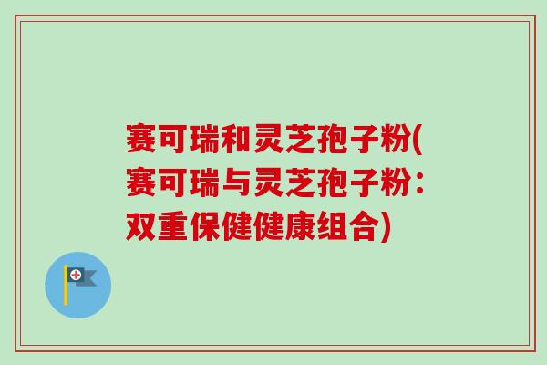 赛可瑞和灵芝孢子粉(赛可瑞与灵芝孢子粉：双重保健健康组合)-第1张图片-卓越灵芝孢子粉