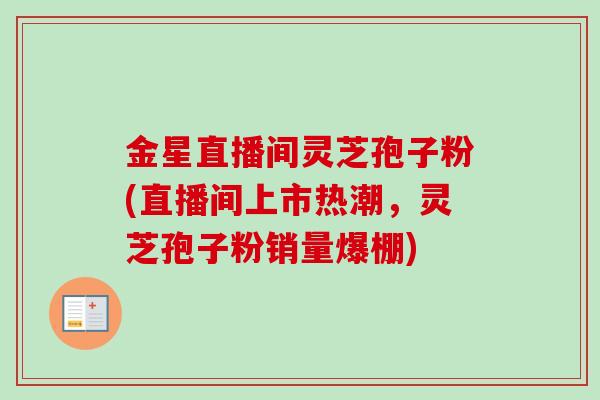 金星直播间灵芝孢子粉(直播间上市热潮，灵芝孢子粉销量爆棚)-第1张图片-卓越灵芝孢子粉