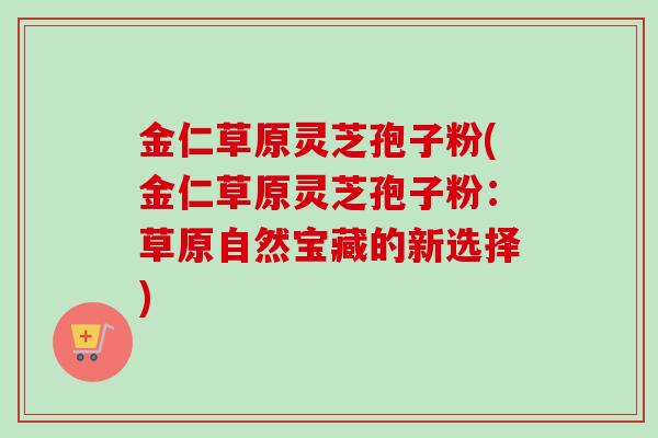 金仁草原灵芝孢子粉(金仁草原灵芝孢子粉：草原自然宝藏的新选择)-第1张图片-卓越灵芝孢子粉