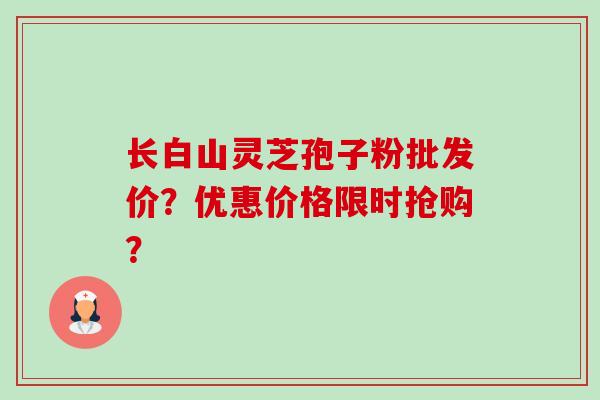 长白山灵芝孢子粉批发价？优惠价格限时抢购？-第1张图片-卓越灵芝孢子粉
