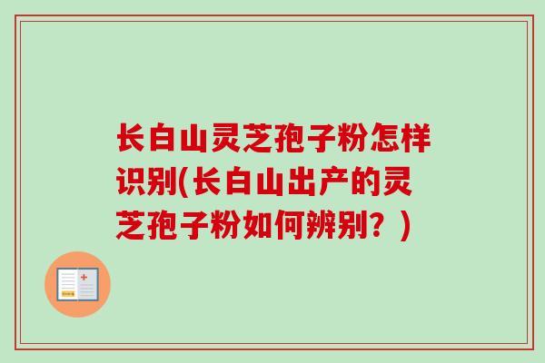 长白山灵芝孢子粉怎样识别(长白山出产的灵芝孢子粉如何辨别？)-第1张图片-卓越灵芝孢子粉