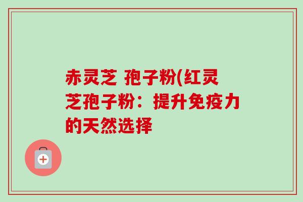 赤灵芝 孢子粉(红灵芝孢子粉:提升免疫力的天然选择-第1张图片-卓越灵芝孢子粉 赤灵芝 孢子粉(红灵芝孢子粉:提升免疫力的天然选择-第1张图片-卓越灵芝孢子粉