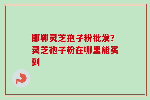 邯郸灵芝孢子粉批发？灵芝孢子粉在哪里能买到-第1张图片-卓越灵芝孢子粉