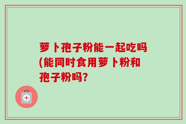 萝卜孢子粉能一起吃吗(能同时食用萝卜粉和孢子粉吗?-第1张图片-卓越灵芝孢子粉 萝卜孢子粉能一起吃吗(能同时食用萝卜粉和孢子粉吗?-第1张图片-卓越灵芝孢子粉