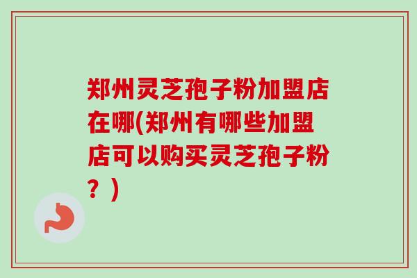 郑州灵芝孢子粉加盟店在哪(郑州有哪些加盟店可以购买灵芝孢子粉?)-第1张图片-卓越灵芝孢子粉 郑州灵芝孢子粉加盟店在哪(郑州有哪些加盟店可以购买灵芝孢子粉?)-第1张图片-卓越灵芝孢子粉