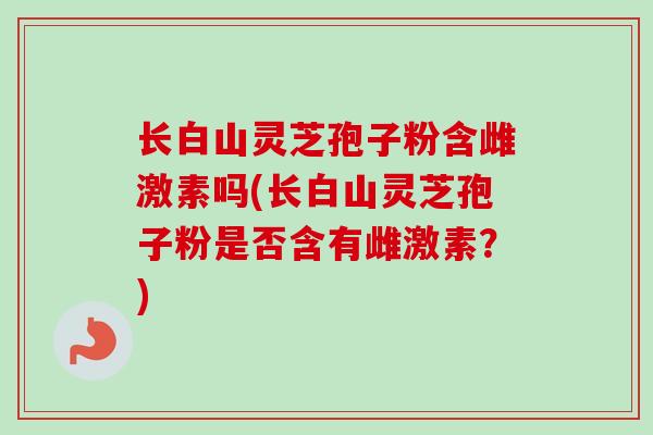 长白山灵芝孢子粉含雌激素吗(长白山灵芝孢子粉是否含有雌激素?)-第1张图片-卓越灵芝孢子粉 长白山灵芝孢子粉含雌激素吗(长白山灵芝孢子粉是否含有雌激素?)-第1张图片-卓越灵芝孢子粉