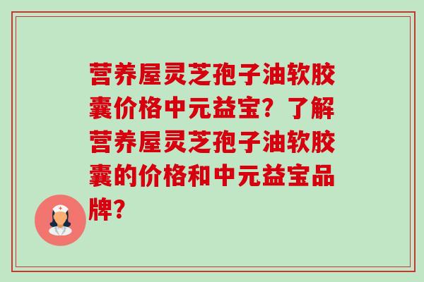 营养屋灵芝孢子油软胶囊价格中元益宝？了解营养屋灵芝孢子油软胶囊的价格和中元益宝品牌？-第1张图片-卓越灵芝孢子粉