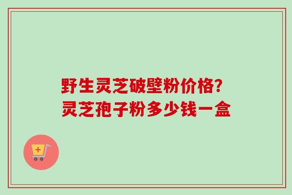 野生灵芝破壁粉价格?灵芝孢子粉多少钱一盒-第1张图片-卓越灵芝孢子粉 野生灵芝破壁粉价格?灵芝孢子粉多少钱一盒-第1张图片-卓越灵芝孢子粉