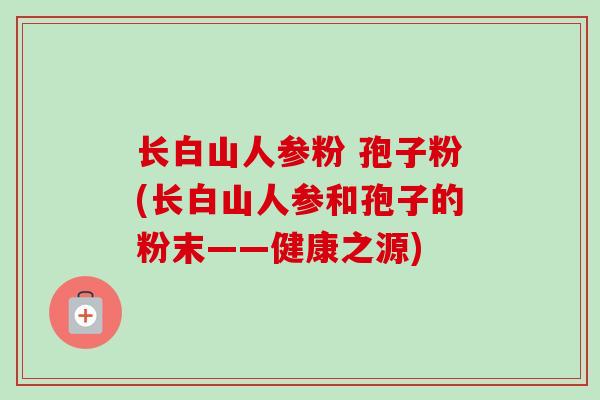 长白山人参粉 孢子粉(长白山人参和孢子的粉末——健康之源)-第1张图片-卓越灵芝孢子粉