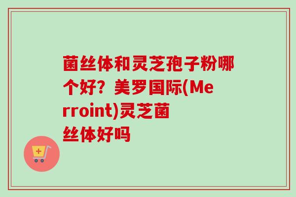 菌丝体和灵芝孢子粉哪个好？美罗国际(Merroint)灵芝菌丝体好吗-第1张图片-卓越灵芝孢子粉