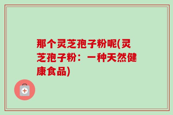 那个灵芝孢子粉呢(灵芝孢子粉：一种天然健康食品)-第1张图片-卓越灵芝孢子粉