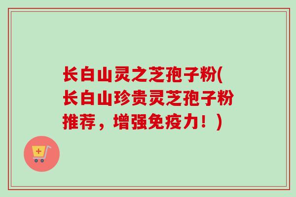 长白山灵之芝孢子粉(长白山珍贵灵芝孢子粉推荐，增强免疫力！)-第1张图片-卓越灵芝孢子粉