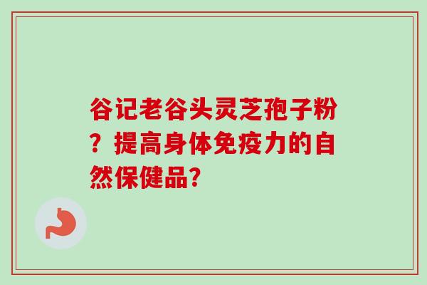 谷记老谷头灵芝孢子粉?提高身体免疫力的自然保健品?-第1张图片-卓越灵芝孢子粉 谷记老谷头灵芝孢子粉?提高身体免疫力的自然保健品?-第1张图片-卓越灵芝孢子粉