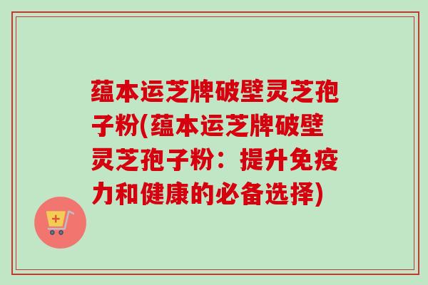 蕴本运芝牌破壁灵芝孢子粉(蕴本运芝牌破壁灵芝孢子粉:提升免疫力和健康的必备选择)-第1张图片-卓越灵芝孢子粉 蕴本运芝牌破壁灵芝孢子粉(蕴本运芝牌破壁灵芝孢子粉:提升免疫力和健康的必备选择)-第1张图片-卓越灵芝孢子粉