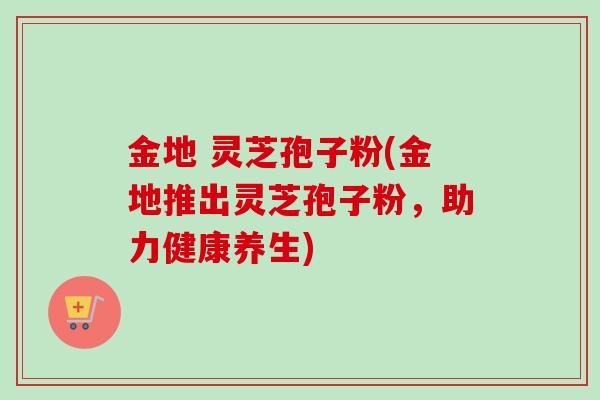 金地 灵芝孢子粉(金地推出灵芝孢子粉,助力健康养生)-第1张图片-卓越灵芝孢子粉 金地 灵芝孢子粉(金地推出灵芝孢子粉,助力健康养生)-第1张图片-卓越灵芝孢子粉