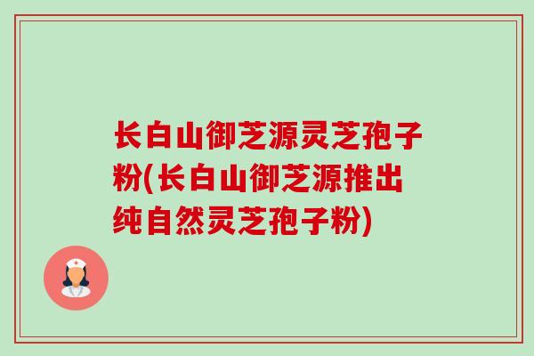 长白山御芝源灵芝孢子粉(长白山御芝源推出纯自然灵芝孢子粉)-第1张图片-卓越灵芝孢子粉 长白山御芝源灵芝孢子粉(长白山御芝源推出纯自然灵芝孢子粉)-第1张图片-卓越灵芝孢子粉