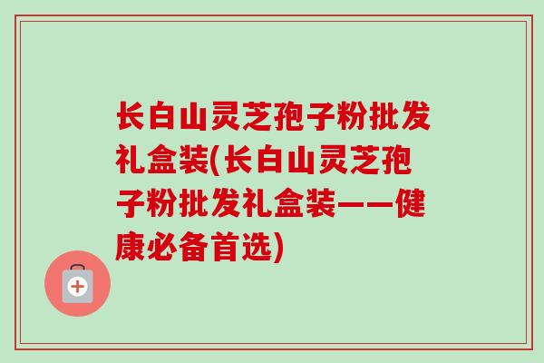 长白山灵芝孢子粉批发礼盒装(长白山灵芝孢子粉批发礼盒装——健康必备首选)-第1张图片-卓越灵芝孢子粉 长白山灵芝孢子粉批发礼盒装(长白山灵芝孢子粉批发礼盒装——健康必备首选)-第1张图片-卓越灵芝孢子粉