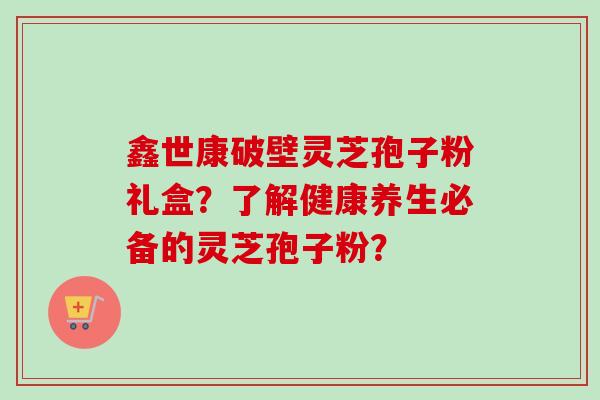 鑫世康破壁灵芝孢子粉礼盒?了解健康养生必备的灵芝孢子粉?-第1张图片-卓越灵芝孢子粉 鑫世康破壁灵芝孢子粉礼盒?了解健康养生必备的灵芝孢子粉?-第1张图片-卓越灵芝孢子粉