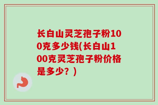 长白山灵芝孢子粉100克多少钱(长白山100克灵芝孢子粉价格是多少?)-第1张图片-卓越灵芝孢子粉 长白山灵芝孢子粉100克多少钱(长白山100克灵芝孢子粉价格是多少?)-第1张图片-卓越灵芝孢子粉