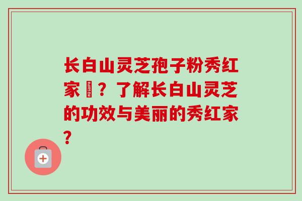 长白山灵芝孢子粉秀红家旳?了解长白山灵芝的功效与美丽的秀红家?-第1张图片-卓越灵芝孢子粉 长白山灵芝孢子粉秀红家旳?了解长白山灵芝的功效与美丽的秀红家?-第1张图片-卓越灵芝孢子粉