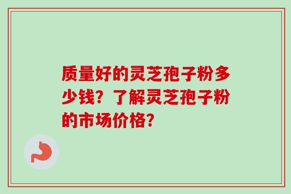 质量好的灵芝孢子粉多少钱？了解灵芝孢子粉的市场价格？-第1张图片-卓越灵芝孢子粉