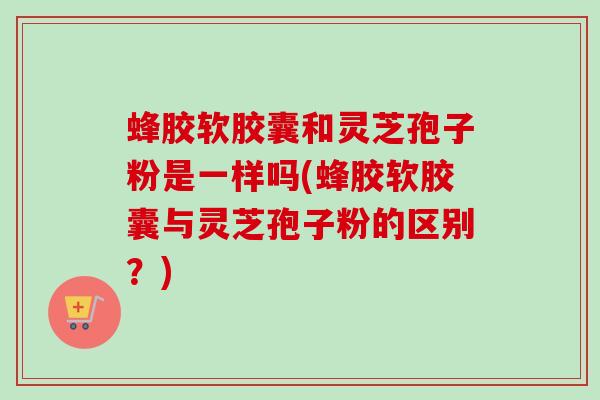 蜂胶软胶囊和灵芝孢子粉是一样吗(蜂胶软胶囊与灵芝孢子粉的区别？)-第1张图片-卓越灵芝孢子粉