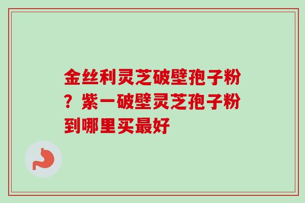 金丝利灵芝破壁孢子粉？紫一破壁灵芝孢子粉到哪里买最好-第1张图片-卓越灵芝孢子粉
