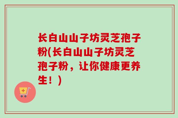 长白山山子坊灵芝孢子粉(长白山山子坊灵芝孢子粉,让你健康更养生!)-第1张图片-卓越灵芝孢子粉 长白山山子坊灵芝孢子粉(长白山山子坊灵芝孢子粉,让你健康更养生!)-第1张图片-卓越灵芝孢子粉