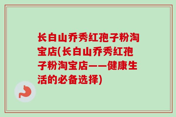 长白山乔秀红孢子粉淘宝店(长白山乔秀红孢子粉淘宝店——健康生活的必备选择)-第1张图片-卓越灵芝孢子粉 长白山乔秀红孢子粉淘宝店(长白山乔秀红孢子粉淘宝店——健康生活的必备选择)-第1张图片-卓越灵芝孢子粉