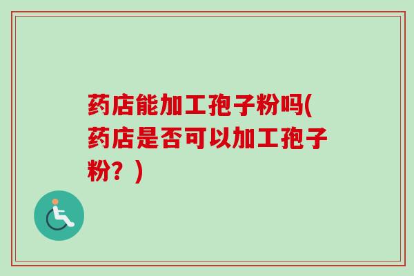 药店能加工孢子粉吗(药店是否可以加工孢子粉?)-第1张图片-卓越灵芝孢子粉 药店能加工孢子粉吗(药店是否可以加工孢子粉?)-第1张图片-卓越灵芝孢子粉