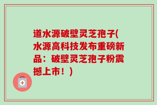 道水源破壁灵芝孢子(水源高科技发布重磅新品：破壁灵芝孢子粉震撼上市！)-第1张图片-卓越灵芝孢子粉