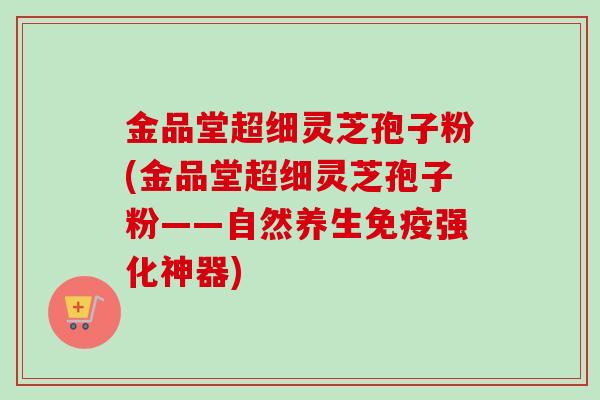 金品堂超细灵芝孢子粉(金品堂超细灵芝孢子粉——自然养生免疫强化神器)-第1张图片-卓越灵芝孢子粉