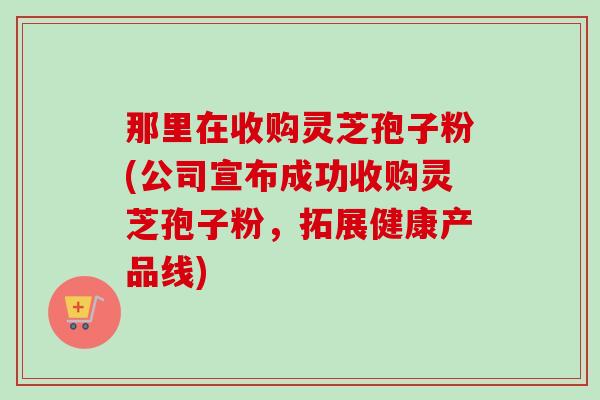 那里在收购灵芝孢子粉(公司宣布成功收购灵芝孢子粉，拓展健康产品线)-第1张图片-卓越灵芝孢子粉