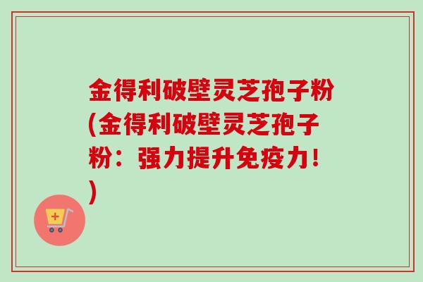 金得利破壁灵芝孢子粉(金得利破壁灵芝孢子粉:强力提升免疫力!)-第1张图片-卓越灵芝孢子粉 金得利破壁灵芝孢子粉(金得利破壁灵芝孢子粉:强力提升免疫力!)-第1张图片-卓越灵芝孢子粉