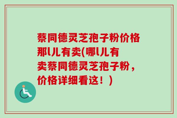 蔡同德灵芝孢子粉价格那l儿有卖(哪l儿有卖蔡同德灵芝孢子粉,价格详细看这!)-第1张图片-卓越灵芝孢子粉 蔡同德灵芝孢子粉价格那l儿有卖(哪l儿有卖蔡同德灵芝孢子粉,价格详细看这!)-第1张图片-卓越灵芝孢子粉