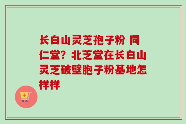 长白山灵芝孢子粉 同仁堂?北芝堂在长白山灵芝破壁胞子粉基地怎样样-第1张图片-卓越灵芝孢子粉 长白山灵芝孢子粉 同仁堂?北芝堂在长白山灵芝破壁胞子粉基地怎样样-第1张图片-卓越灵芝孢子粉