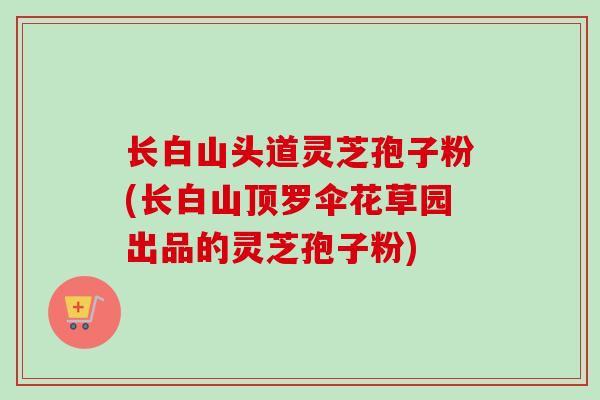 长白山头道灵芝孢子粉(长白山顶罗伞花草园出品的灵芝孢子粉)-第1张图片-卓越灵芝孢子粉 长白山头道灵芝孢子粉(长白山顶罗伞花草园出品的灵芝孢子粉)-第1张图片-卓越灵芝孢子粉