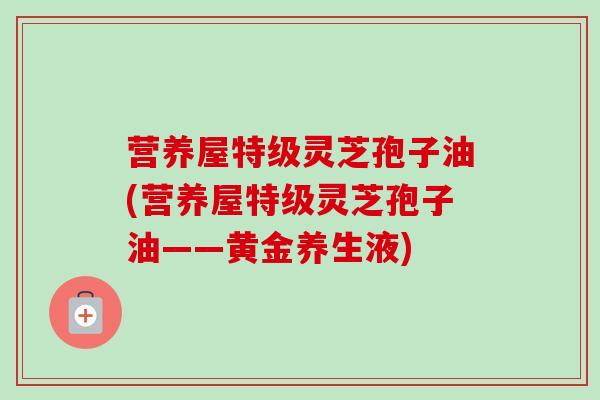 营养屋特级灵芝孢子油(营养屋特级灵芝孢子油——黄金养生液)-第1张图片-卓越灵芝孢子粉 营养屋特级灵芝孢子油(营养屋特级灵芝孢子油——黄金养生液)-第1张图片-卓越灵芝孢子粉