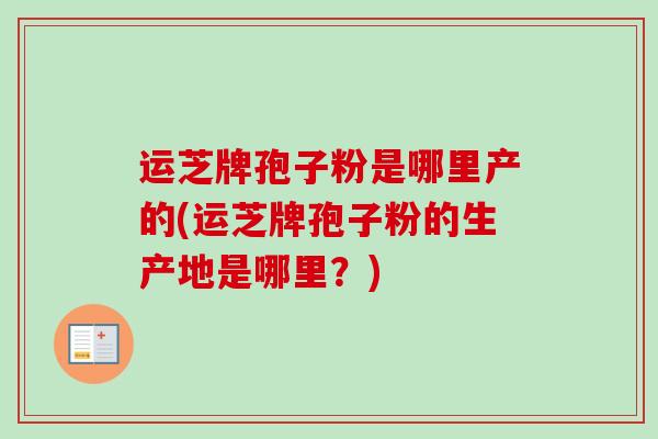 运芝牌孢子粉是哪里产的(运芝牌孢子粉的生产地是哪里？)-第1张图片-卓越灵芝孢子粉