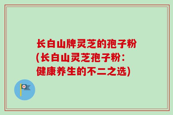 长白山牌灵芝的孢子粉(长白山灵芝孢子粉:健康养生的不二之选)-第1张图片-卓越灵芝孢子粉 长白山牌灵芝的孢子粉(长白山灵芝孢子粉:健康养生的不二之选)-第1张图片-卓越灵芝孢子粉