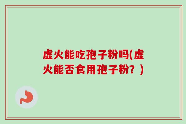 虚火能吃孢子粉吗(虚火能否食用孢子粉?)-第1张图片-卓越灵芝孢子粉 虚火能吃孢子粉吗(虚火能否食用孢子粉?)-第1张图片-卓越灵芝孢子粉