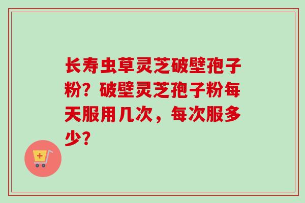 长寿虫草灵芝破壁孢子粉?破壁灵芝孢子粉每天服用几次,每次服多少?-第1张图片-卓越灵芝孢子粉 长寿虫草灵芝破壁孢子粉?破壁灵芝孢子粉每天服用几次,每次服多少?-第1张图片-卓越灵芝孢子粉